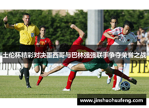 土伦杯精彩对决墨西哥与巴林强强联手争夺荣誉之战