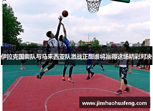 伊拉克国奥队与马来西亚队激战正酣谁将赢得这场精彩对决