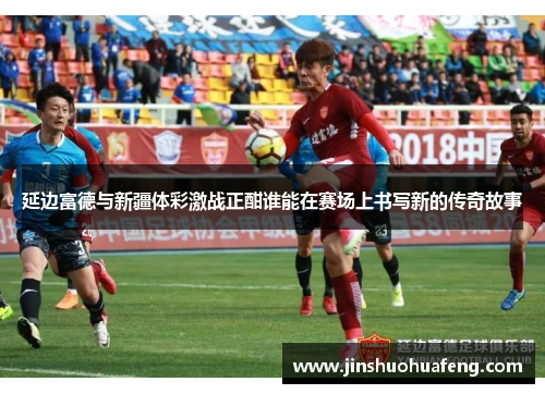 延边富德与新疆体彩激战正酣谁能在赛场上书写新的传奇故事