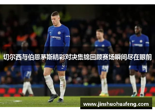 切尔西与伯恩茅斯精彩对决集锦回顾赛场瞬间尽在眼前