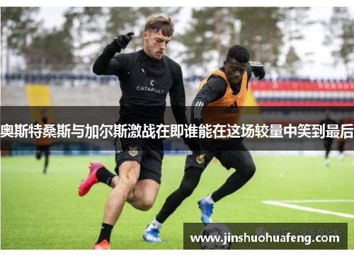 奥斯特桑斯与加尔斯激战在即谁能在这场较量中笑到最后